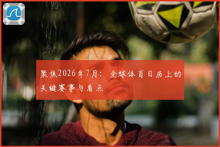 聚焦2026年7月：全球体育日历上的关键赛事与看点