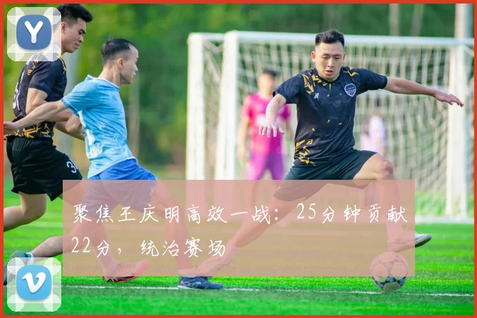 聚焦王庆明高效一战:25分钟贡献22分,统治赛场