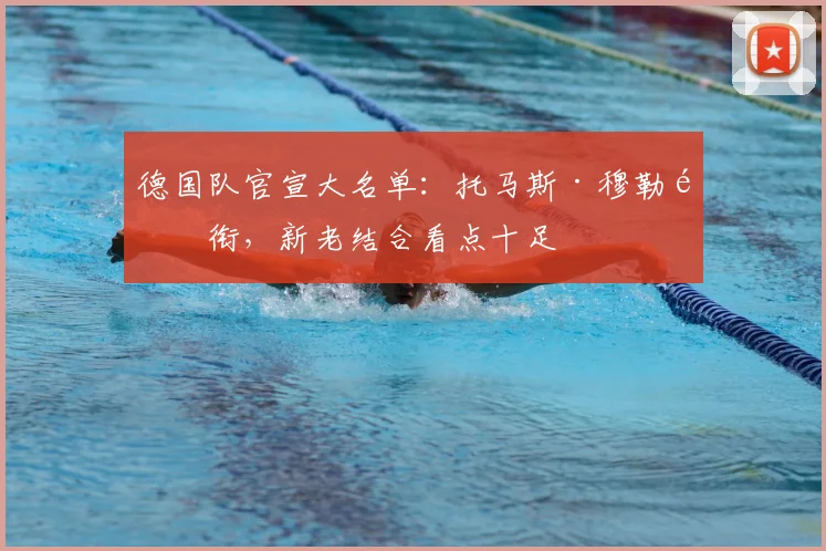 德国队官宣大名单：托马斯·穆勒领衔，新老结合看点十足