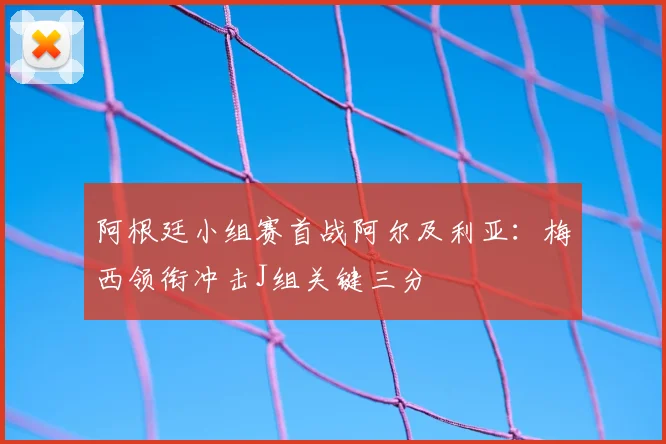 阿根廷小组赛首战阿尔及利亚：梅西领衔冲击J组关键三分