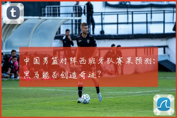 中国男篮对阵西班牙队赛果预测:黑马能否创造奇迹?