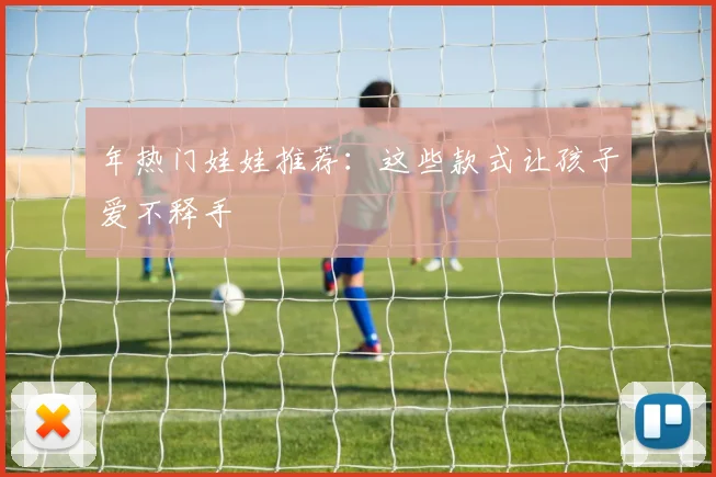 年热门娃娃推荐：这些款式让孩子爱不释手