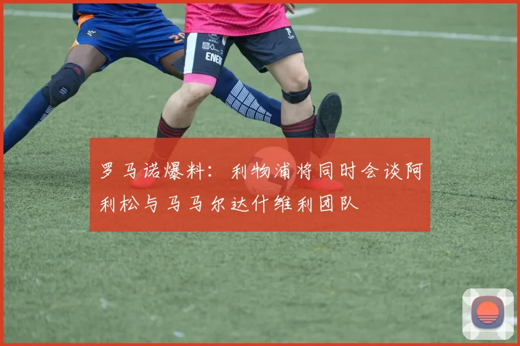 罗马诺爆料：利物浦将同时会谈阿利松与马马尔达什维利团队
