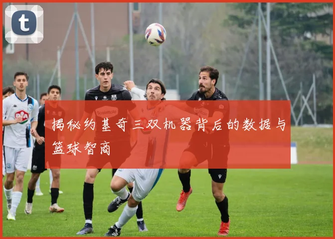 揭秘约基奇三双机器背后的数据与篮球智商