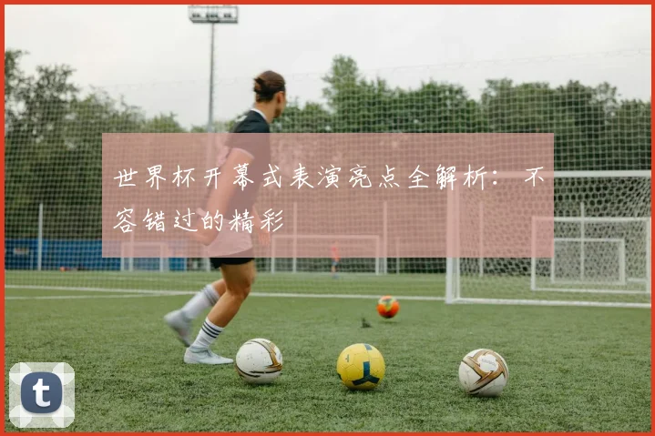 世界杯开幕式表演亮点全解析:不容错过的精彩