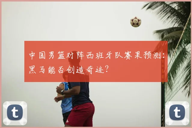 中国男篮对阵西班牙队赛果预测：黑马能否创造奇迹？