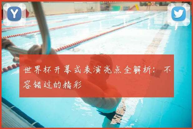 世界杯开幕式表演亮点全解析：不容错过的精彩