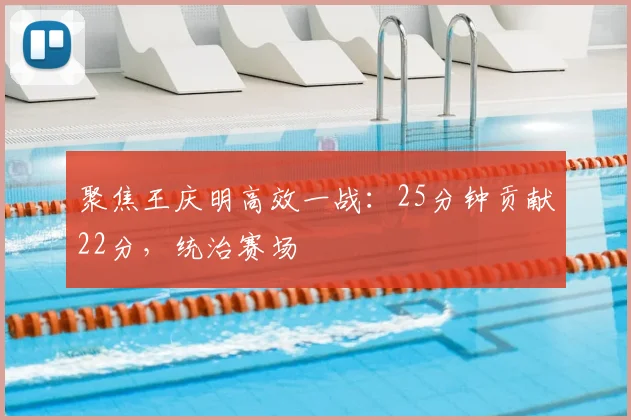 聚焦王庆明高效一战：25分钟贡献22分，统治赛场