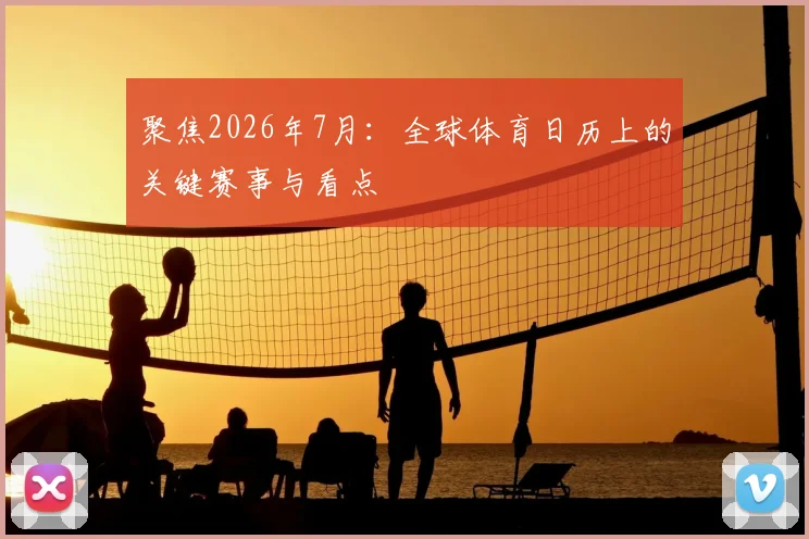 聚焦2026年7月：全球体育日历上的关键赛事与看点