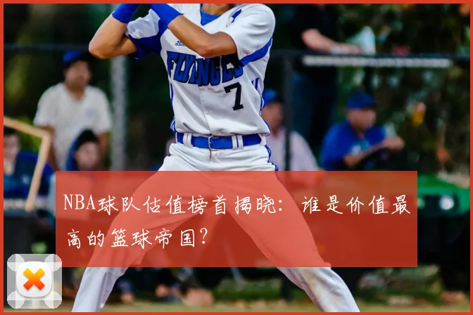 NBA球队估值榜首揭晓：谁是价值最高的篮球帝国？