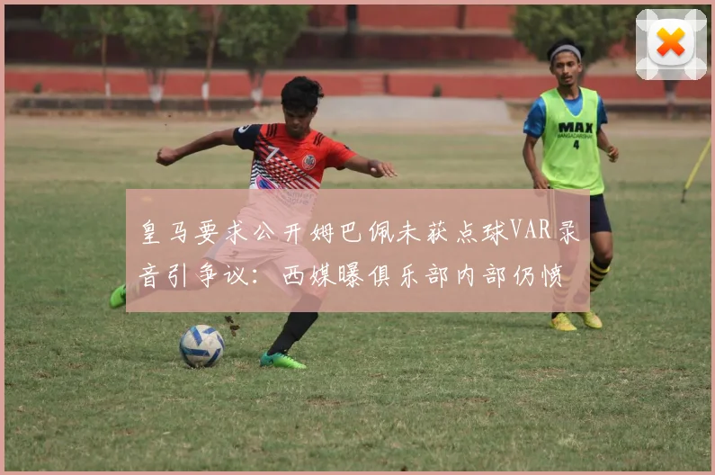 皇马要求公开姆巴佩未获点球VAR录音引争议:西媒曝俱乐部内部仍愤怒,详解判罚全过程