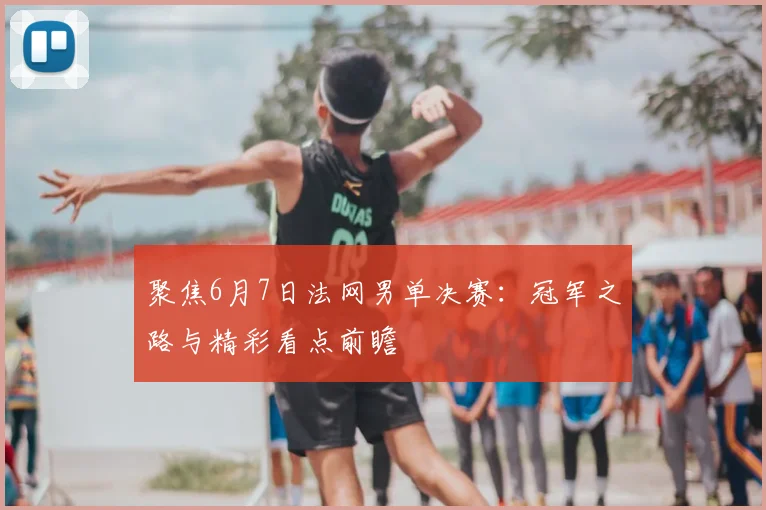 聚焦6月7日法网男单决赛：冠军之路与精彩看点前瞻