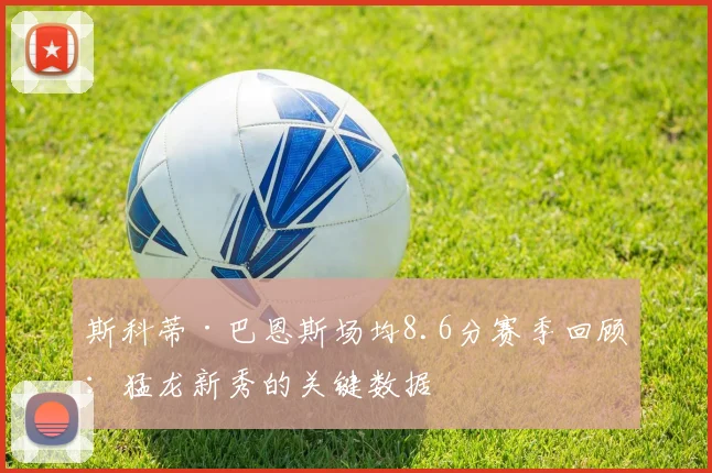斯科蒂·巴恩斯场均8.6分赛季回顾:猛龙新秀的关键数据