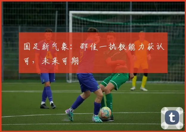 国足新气象：邵佳一执教能力获认可，未来可期