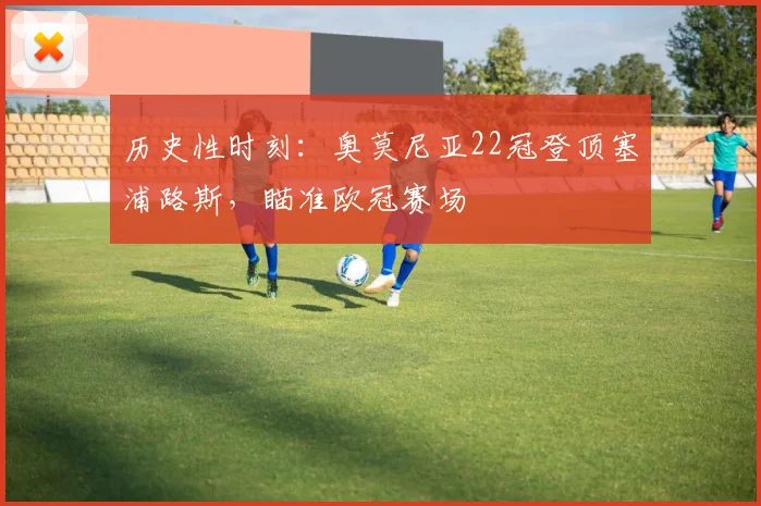 历史性时刻:奥莫尼亚22冠登顶塞浦路斯,瞄准欧冠赛场