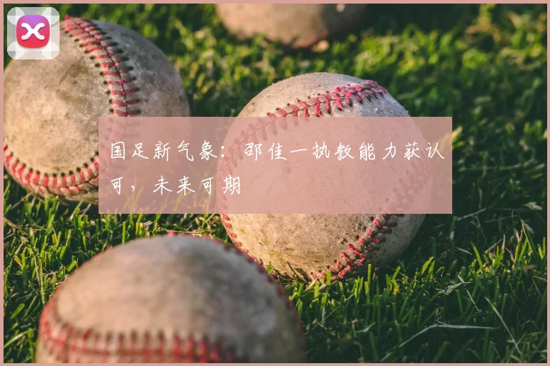 国足新气象：邵佳一执教能力获认可，未来可期